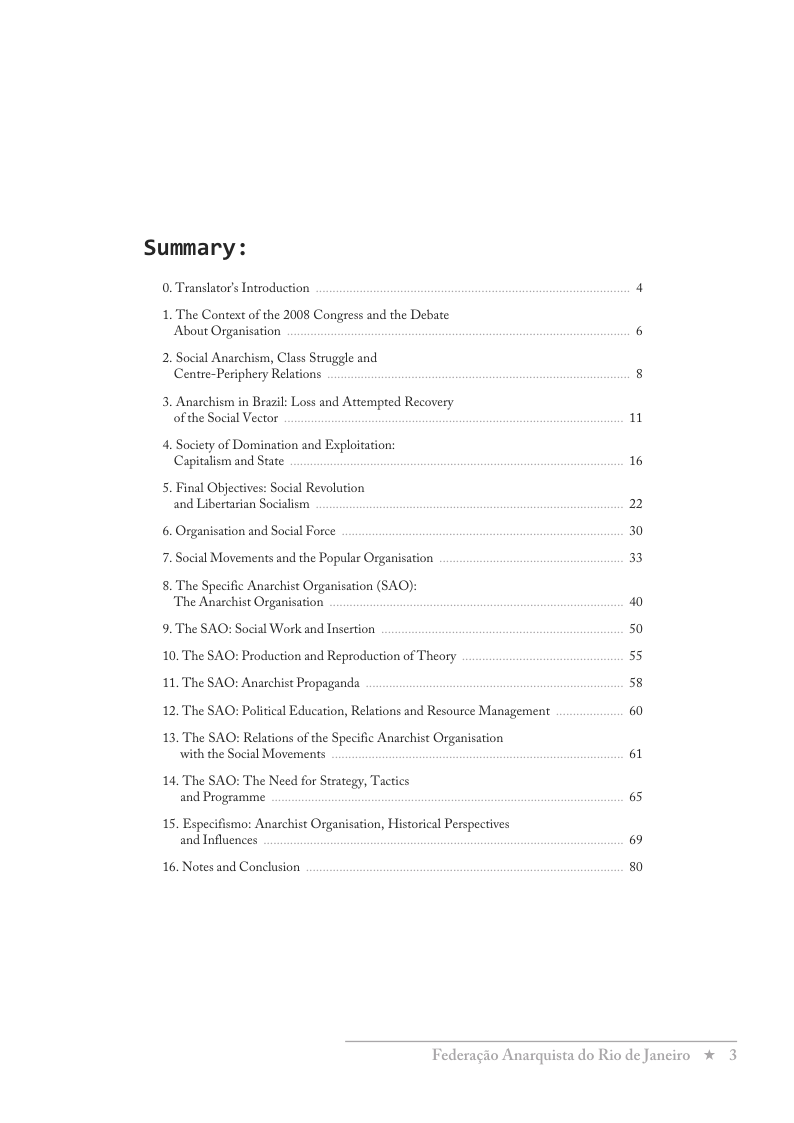 Summary :  0. Translator’s Introduction  1. The Context of the 2008 Congress and the Debate About Organisation  2. Social Anarchism, Class Struggle and Centre-Periphery Relations  3. Anarchism in Brazil: Loss and Attempred Recovery of the Social Vector  4. Society of Domination and Exploitation: Capitalism and State  5. Final Objectives: Social Revolution and Libertarian Socialism  6. Organisation and Social Force 7. Social Movements and the Popular Organisation  8. The Specific Anarchist Organisation (SAO): The Anarchist Organisation  9. The SAO: Social Work and Insertion 10. The SAO: Production and Reproduction of Theory  1. The SAO: Anarchist Propaganda  12. The SAO: Political Education, Relations and Resource Management  13. The SAO: Relations of the Specific Anarchist Organisation with the Social Movements  14. The SAO: The Need for Strategy, Tactics and Programme  15. Especifismo: Anaschist Organisation, Historical Perspectives and Influences  16. Notes and Conclusion  1  16  2 30 33  50 55 58  60  61  65  69 50  Federagio Anarquista do Rio de Janeiro %  3 